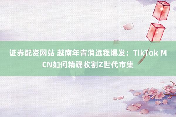 证券配资网站 越南年青消远程爆发：TikTok MCN如何精确收割Z世代市集