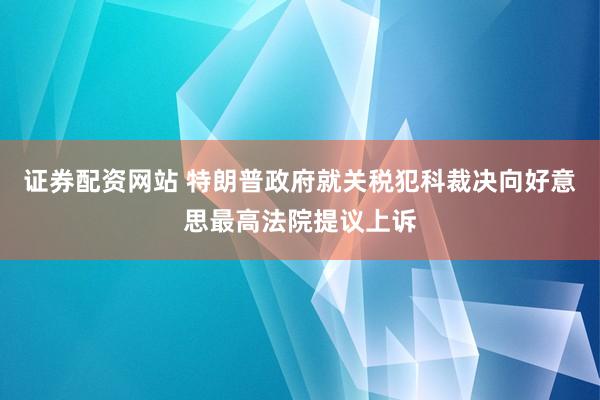 证券配资网站 特朗普政府就关税犯科裁决向好意思最高法院提议上诉