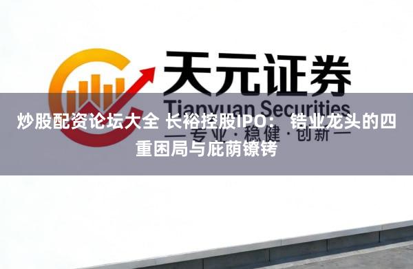 炒股配资论坛大全 长裕控股IPO： 锆业龙头的四重困局与庇荫镣铐