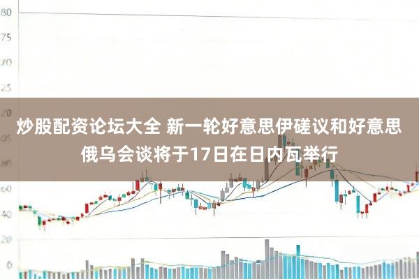 炒股配资论坛大全 新一轮好意思伊磋议和好意思俄乌会谈将于17日在日内瓦举行