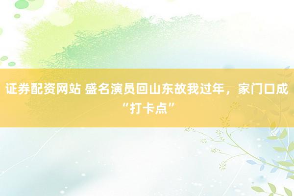 证券配资网站 盛名演员回山东故我过年，家门口成“打卡点”