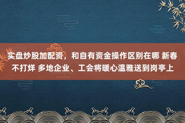 实盘炒股加配资，和自有资金操作区别在哪 新春不打烊 多地企业、工会将暖心温雅送到岗亭上