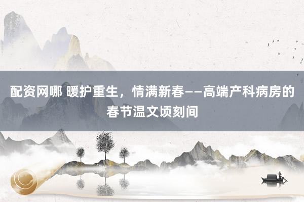 配资网哪 暖护重生，情满新春——高端产科病房的春节温文顷刻间