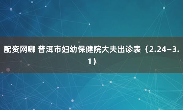 配资网哪 普洱市妇幼保健院大夫出诊表（2.24—3.1）