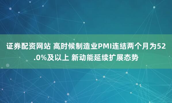 证券配资网站 高时候制造业PMI连结两个月为52.0%及以上 新动能延续扩展态势