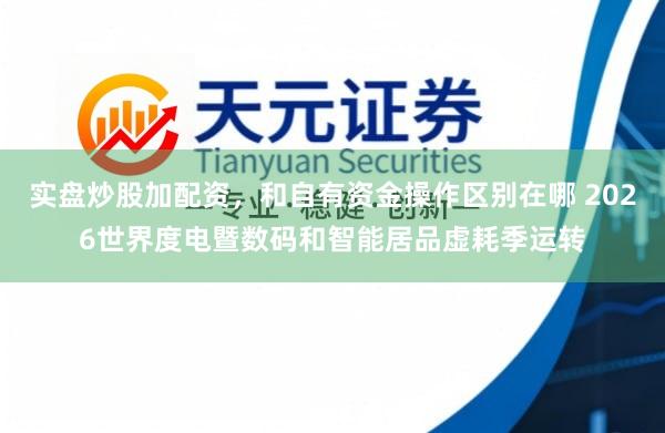 实盘炒股加配资,和自有资金操作区别在哪 2026世界度电暨数码和智能居品虚耗季运转