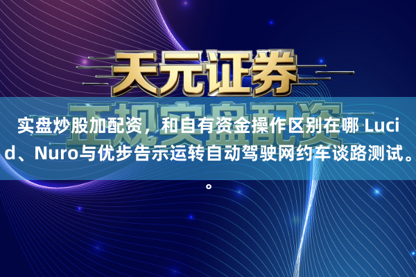 实盘炒股加配资，和自有资金操作区别在哪 Lucid、Nuro与优步告示运转自动驾驶网约车谈路测试。