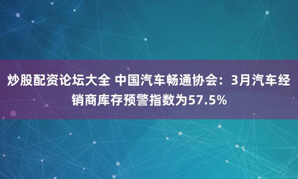 炒股配资论坛大全 中国汽车畅通协会：3月汽车经销商库存预警指数为57.5%