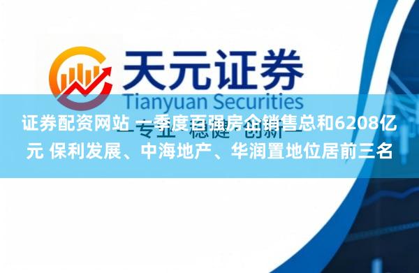 证券配资网站 一季度百强房企销售总和6208亿元 保利发展、中海地产、华润置地位居前三名
