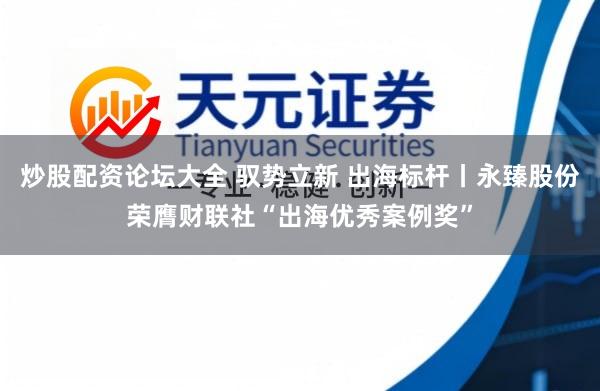 炒股配资论坛大全 驭势立新 出海标杆丨永臻股份荣膺财联社“出海优秀案例奖”